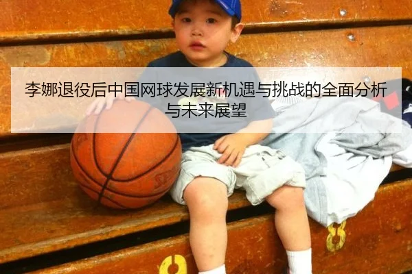 李娜退役后中国网球发展新机遇与挑战的全面分析与未来展望